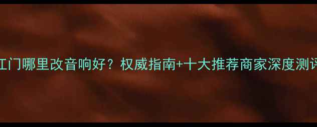 图片 江门哪里改音响好？权威指南+十大推荐商家深度测评