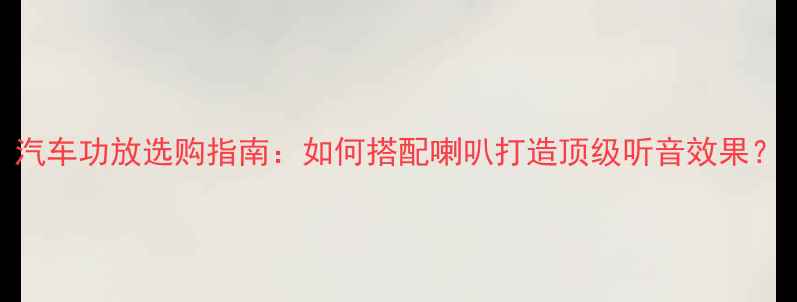 图片 汽车功放选购指南：如何搭配喇叭打造顶级听音效果？