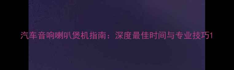 图片 汽车音响喇叭煲机指南：深度最佳时间与专业技巧1