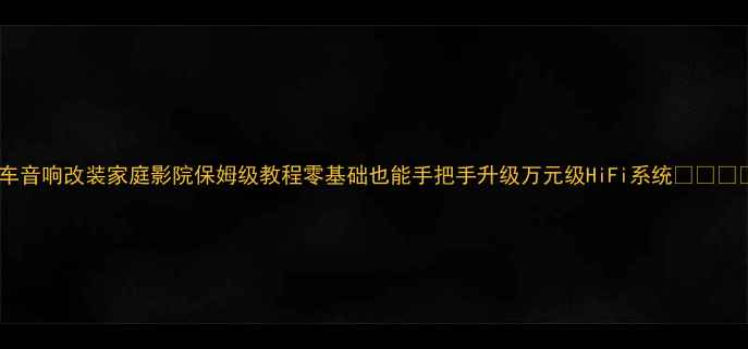 图片 汽车音响改装家庭影院保姆级教程零基础也能手把手升级万元级HiFi系统🚗➡️🏠1