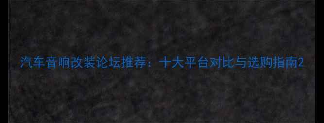 图片 汽车音响改装论坛推荐：十大平台对比与选购指南2