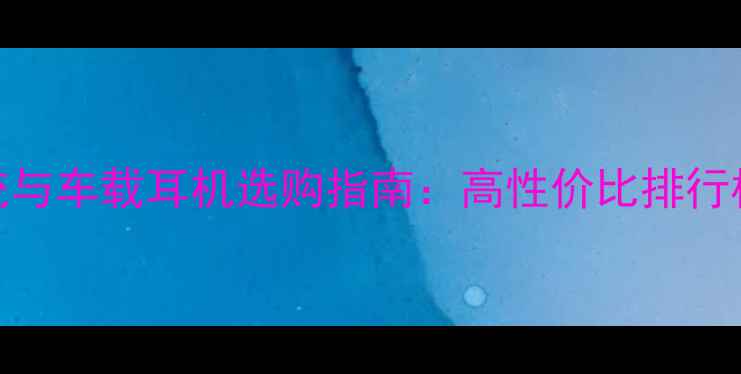 图片 汽车音响系统与车载耳机选购指南：高性价比排行榜及避坑攻略
