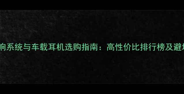 图片 汽车音响系统与车载耳机选购指南：高性价比排行榜及避坑攻略2
