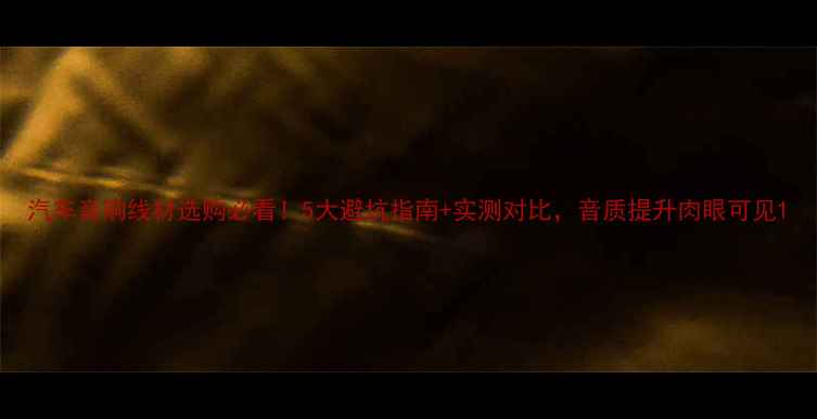 图片 汽车音响线材选购必看！5大避坑指南+实测对比，音质提升肉眼可见1