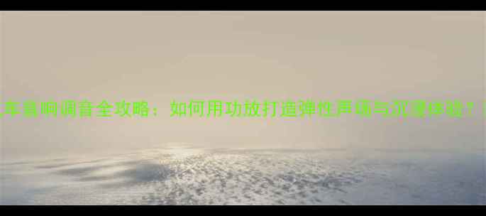 图片 汽车音响调音全攻略：如何用功放打造弹性声场与沉浸体验？🔊