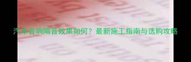 图片 汽车音响隔音效果如何？最新施工指南与选购攻略
