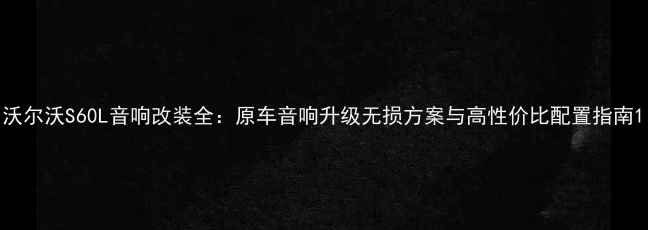 图片 沃尔沃S60L音响改装全：原车音响升级无损方案与高性价比配置指南1