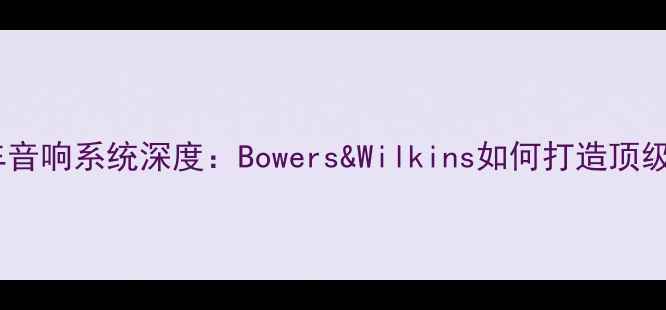 图片 沃尔沃汽车音响系统深度：Bowers&Wilkins如何打造顶级听觉盛宴1