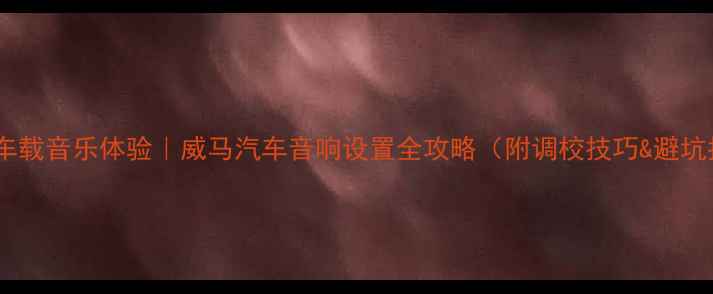图片 沉浸式车载音乐体验｜威马汽车音响设置全攻略（附调校技巧&避坑指南）1