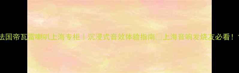 图片 法国帝瓦雷喇叭上海专柜｜沉浸式音效体验指南🎵上海音响发烧友必看！1