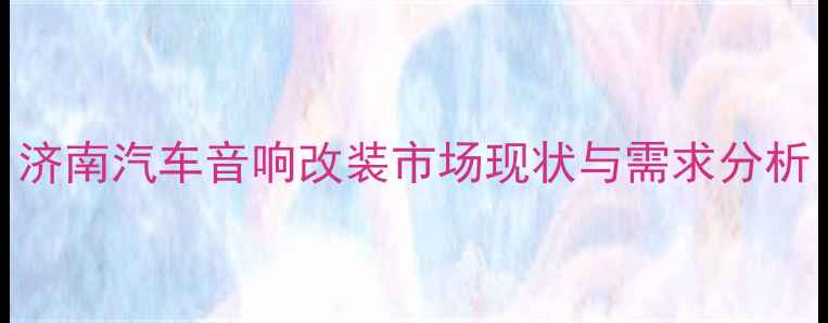 图片 济南汽车音响改装市场现状与需求分析