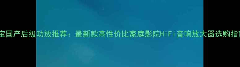 图片 淘宝国产后级功放推荐：最新款高性价比家庭影院HiFi音响放大器选购指南1