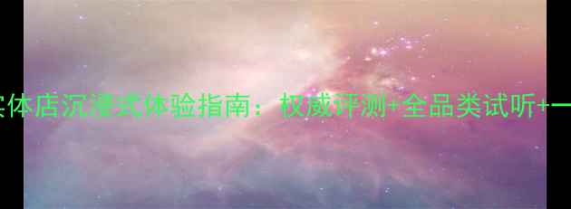 图片 淮安专业音响实体店沉浸式体验指南：权威评测+全品类试听+一站式选购服务2