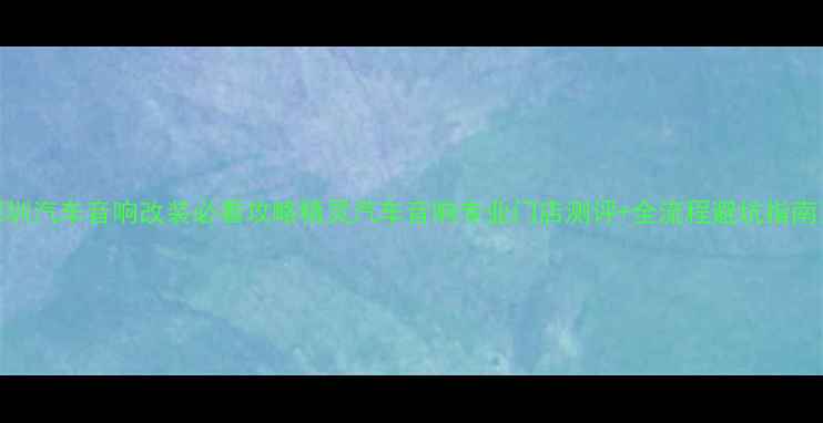 图片 深圳汽车音响改装必看攻略精灵汽车音响专业门店测评+全流程避坑指南✨