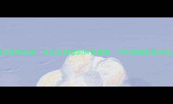 图片 深圳老骐达音响改装：专业定制您的声音盛宴，汽车家庭影院升级全攻略！