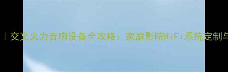 图片 深圳高端音响店推荐｜交叉火力音响设备全攻略：家庭影院HiFi系统定制与专业音响安装指南1