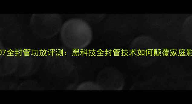 图片 深度山水707全封管功放评测：黑科技全封管技术如何颠覆家庭影院音效？2