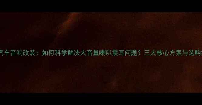 图片 深度汽车音响改装：如何科学解决大音量喇叭震耳问题？三大核心方案与选购指南1