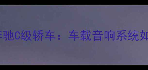 图片 深度索尼黑科技赋能奔驰C级轿车：车载音响系统如何重塑豪华出行体验2