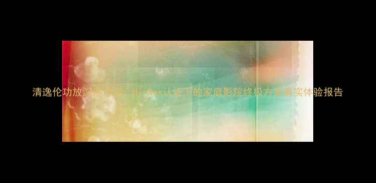 图片 清逸伦功放深度评测：Hi-Res认证下的家庭影院终极方案真实体验报告
