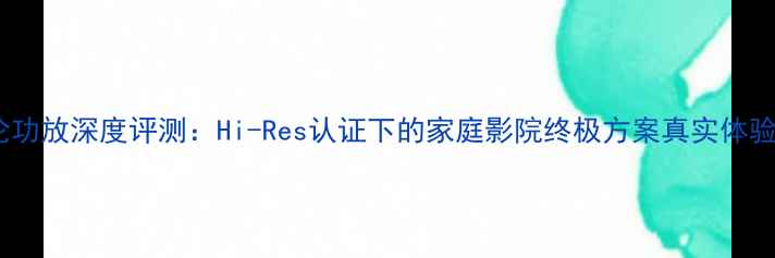 图片 清逸伦功放深度评测：Hi-Res认证下的家庭影院终极方案真实体验报告1