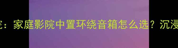图片 湖山全景声影院：家庭影院中置环绕音箱怎么选？沉浸式音效全攻略1