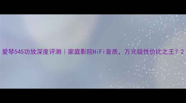 图片 爱琴545功放深度评测｜家庭影院HiFi音质，万元级性价比之王？2