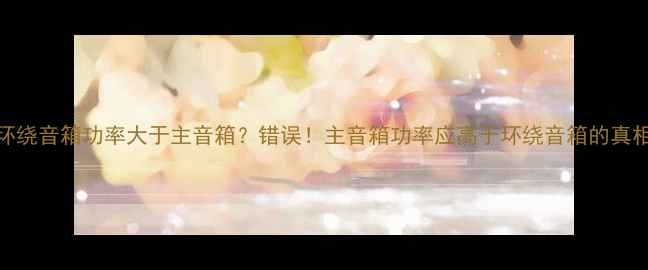 图片 环绕音箱功率大于主音箱？错误！主音箱功率应高于环绕音箱的真相