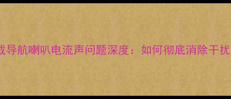图片 现代车载导航喇叭电流声问题深度：如何彻底消除干扰音效？1
