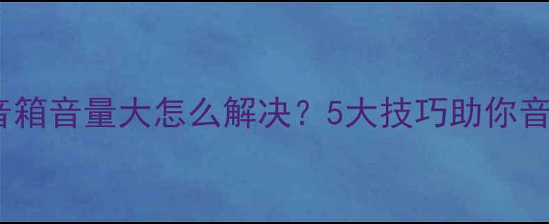 图片 电子管音箱音量大怎么解决？5大技巧助你音质升级1