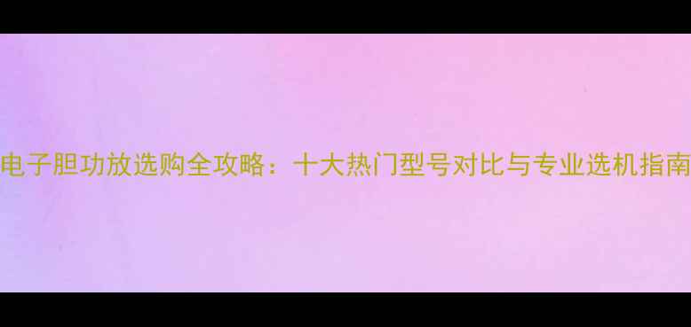 图片 电子胆功放选购全攻略：十大热门型号对比与专业选机指南