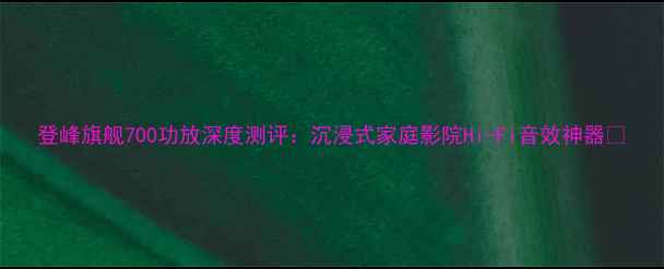 图片 登峰旗舰700功放深度测评：沉浸式家庭影院Hi-Fi音效神器🎵