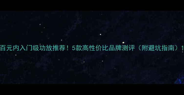 图片 百元内入门级功放推荐！5款高性价比品牌测评（附避坑指南）1