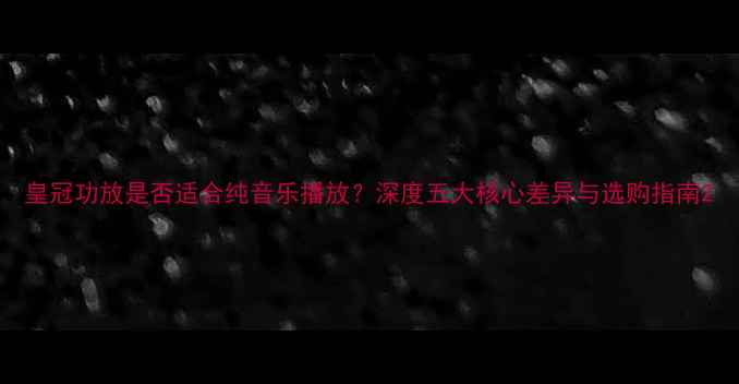 图片 皇冠功放是否适合纯音乐播放？深度五大核心差异与选购指南2