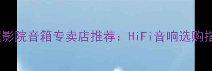 图片 石家庄专业家庭影院音箱专卖店推荐：HiFi音响选购指南与品牌对比1