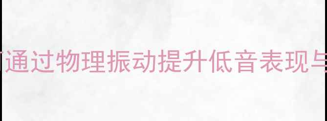 图片 神行喇叭振动技术深度：如何通过物理振动提升低音表现与沉浸式体验（附实测报告）1