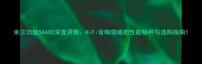 图片 米兰功放SA600深度评测：HiFi音响领域的性能标杆与选购指南1