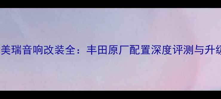 图片 经典凯美瑞音响改装全：丰田原厂配置深度评测与升级方案1