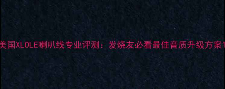 图片 美国XLOLE喇叭线专业评测：发烧友必看最佳音质升级方案1