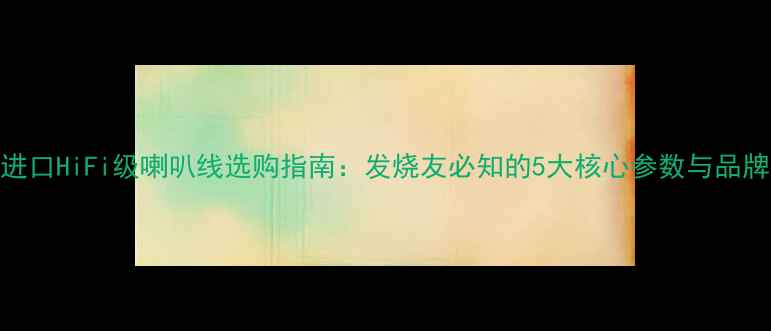 图片 美国进口HiFi级喇叭线选购指南：发烧友必知的5大核心参数与品牌推荐