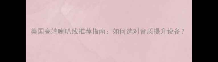 图片 美国高端喇叭线推荐指南：如何选对音质提升设备？