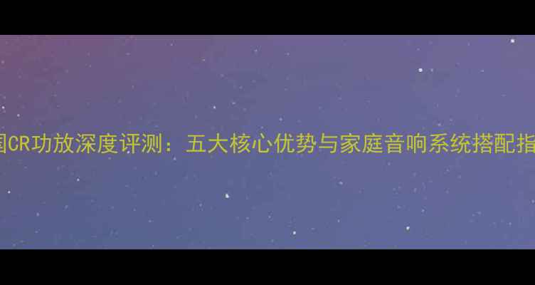 图片 英国CR功放深度评测：五大核心优势与家庭音响系统搭配指南1