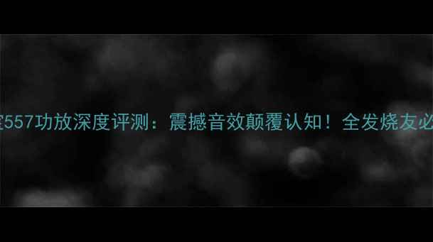 图片 英国之宝557功放深度评测：震撼音效颠覆认知！全发烧友必看指南1