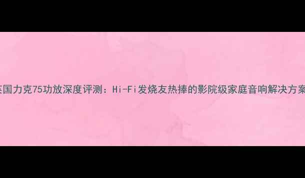 图片 英国力克75功放深度评测：Hi-Fi发烧友热捧的影院级家庭音响解决方案1