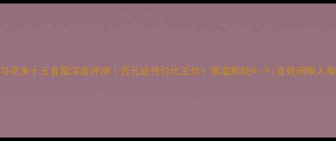 图片 西马克单十五音箱深度评测｜百元级性价比王炸！家庭影院Hi-Fi音效闭眼入指南