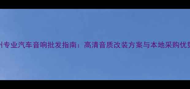 图片 贵州专业汽车音响批发指南：高清音质改装方案与本地采购优势全