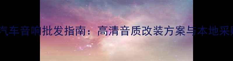 图片 贵州专业汽车音响批发指南：高清音质改装方案与本地采购优势全2