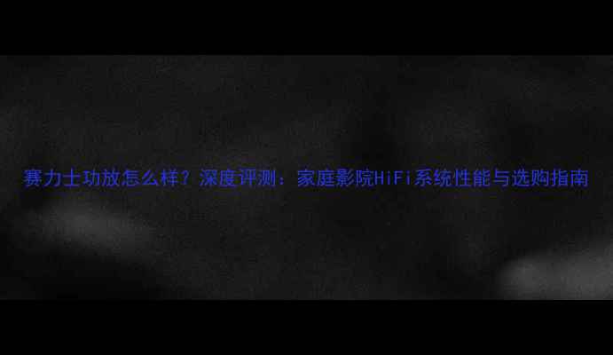 图片 赛力士功放怎么样？深度评测：家庭影院HiFi系统性能与选购指南