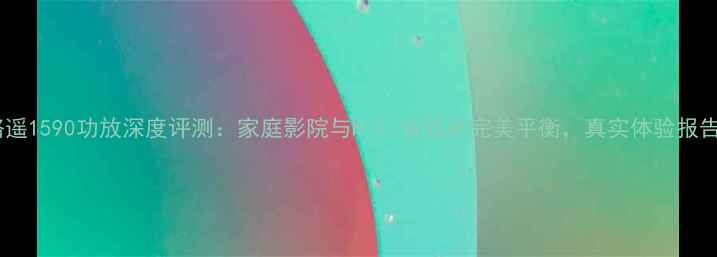 图片 路遥1590功放深度评测：家庭影院与HiFi音效的完美平衡，真实体验报告2