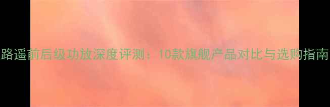 图片 路遥前后级功放深度评测：10款旗舰产品对比与选购指南